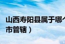 山西寿阳县属于哪个市（山西寿阳县归哪个城市管辖）