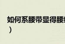 如何系腰带显得腰细（6个注意事项做到即可）