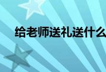 给老师送礼送什么好（给老师送礼推荐）