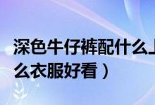 深色牛仔裤配什么上衣女（深色牛仔裤搭配什么衣服好看）