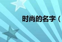 时尚的名字（时尚的名字大全）