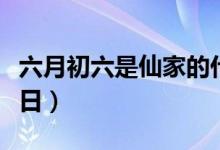 六月初六是仙家的什么节日（带你了解这个节日）