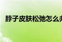 脖子皮肤松弛怎么办（适当做下颈部按摩）
