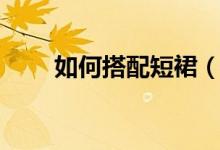如何搭配短裙（搭配的技巧是什么）
