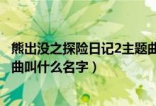 熊出没之探险日记2主题曲叫什么（熊出没之探险日记2主题曲叫什么名字）