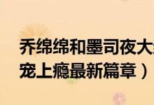 乔绵绵和墨司夜大结局（惹火甜妻:老公大人宠上瘾最新篇章）