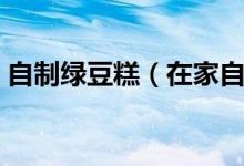 自制绿豆糕（在家自制美味绿豆糕详细步骤）