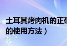 土耳其烤肉机的正确使用方法（土耳其烤肉机的使用方法）