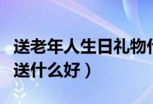 送老年人生日礼物什么好(送老年人生日礼物送什么好)