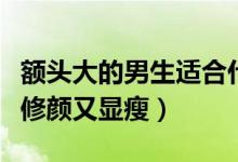 额头大的男生适合什么发型（选择这几款发型修颜又显瘦）