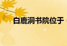 白鹿洞书院位于（白鹿洞书院的简介）