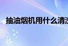 抽油烟机用什么清洗（怎样清洗抽油烟机）
