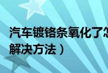汽车镀铬条氧化了怎么处理（汽车镀铬件氧化解决方法）