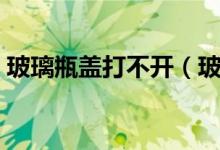 玻璃瓶盖打不开（玻璃瓶瓶盖打不开怎么办）