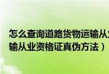 怎么查询道路货物运输从业资格证是真伪（查询道路货物运输从业资格证真伪方法）