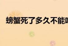螃蟹死了多久不能吃了(螃蟹死了能吃吗)