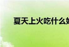 夏天上火吃什么好（夏天吃什么降火）