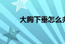 大胸下垂怎么办(专家这样说的)
