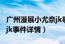 广州漫展小尤奈jk事件（关于广州漫展小尤奈jk事件详情）