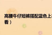 高腰牛仔短裤搭配蓝色上衣（高腰短裤搭配什么蓝色上衣好看）