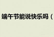 端午节能说快乐吗（关于端午节能说快乐吗）