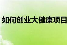 如何创业大健康项目（大健康项目创业攻略）