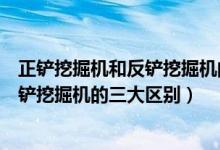 正铲挖掘机和反铲挖掘机的区别(专家解析正铲挖掘机和反铲挖掘机的三大区别)