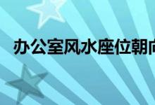 办公室风水座位朝向（办公桌的方位选择）
