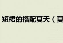 短裙的搭配夏天（夏天这样搭配短裙更时尚）