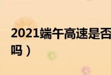 2021端午高速是否收费（2021端午高速免费吗）