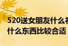 520送女朋友什么礼物比较好(520送女朋友什么东西比较合适)