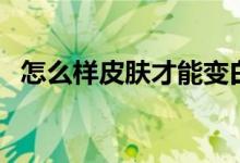 怎么样皮肤才能变白（让皮肤变白的方法）