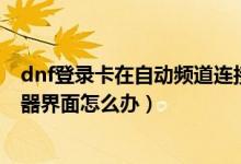 dnf登录卡在自动频道连接（DNF更新后卡在正在连接服务器界面怎么办）