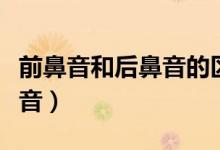 前鼻音和后鼻音的区分技巧（怎么区分前后鼻音）