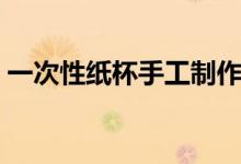 一次性纸杯手工制作（一次性纸杯如何制作）