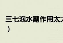 三七泡水副作用太大（三七泡水副作用有哪些）
