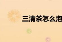 三清茶怎么泡（如何泡三清茶）