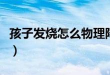 孩子发烧怎么物理降温（如何给孩子物理降温）