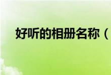 好听的相册名称（比较好听的相册名字）