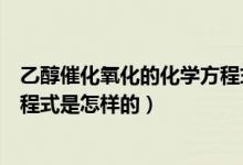 乙醇催化氧化的化学方程式是什么（乙醇催化氧化的化学方程式是怎样的）