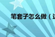 笔套子怎么做（这样做的笔套最好看）