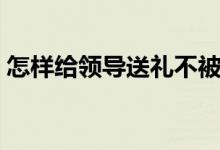 怎样给领导送礼不被拒绝（如何给领导送礼）