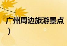 广州周边旅游景点(广州周边有哪些旅游景点)