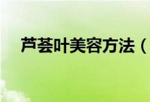 芦荟叶美容方法（如何用芦荟叶美容呢）