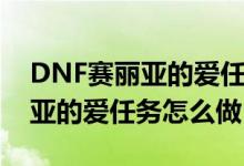 DNF赛丽亚的爱任务怎么做（游戏DNF赛丽亚的爱任务怎么做）
