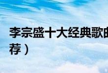 李宗盛十大经典歌曲（李宗盛十大经典歌曲推荐）