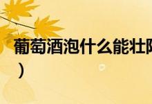 葡萄酒泡什么能壮阳(葡萄酒泡什么可以壮阳)