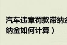 汽车违章罚款滞纳金怎么算（汽车违章罚款滞纳金如何计算）