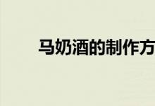 马奶酒的制作方法（马奶酒的功效）