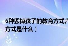 6种毁掉孩子的教育方式六种不良教育（6种毁掉孩子的教育方式是什么）